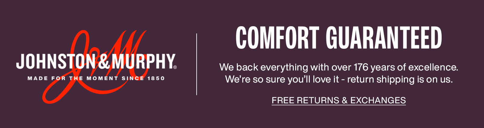Johnston & Murphy logo with Comfort Guaranteed Message. We back everything with over 176 years of excellence. We're so sure you'll love it - return shipping is on us. Link to returns & exchanges page.
